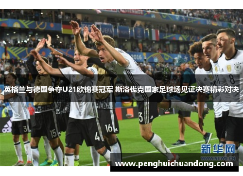 英格兰与德国争夺U21欧锦赛冠军 斯洛伐克国家足球场见证决赛精彩对决