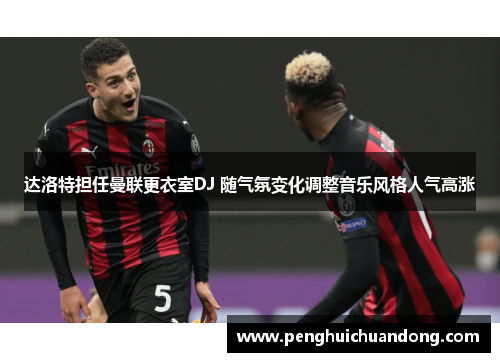 达洛特担任曼联更衣室DJ 随气氛变化调整音乐风格人气高涨